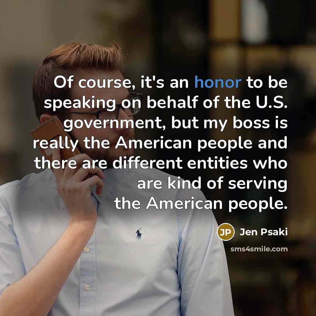 “Of course, it's an honor to be speaking on behalf of the U.S. government, but my boss is really the American people and there are different entities who are kind of serving the American people.” quote by Jen Psaki
