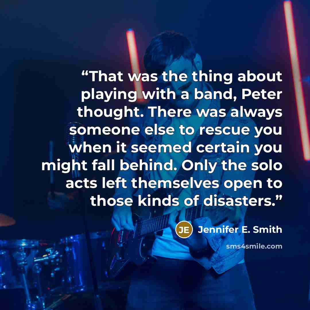 “That was the thing about playing with a band, Peter thought. There was always someone else to rescue you when it seemed certain you might fall behind. Only the solo acts left themselves open to those kinds of disasters.” quote by Jennifer E. Smith