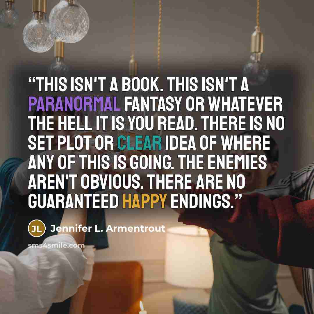 “This isn't a book. This isn't a paranormal fantasy or whatever the hell it is you read. There is no set plot or clear idea of where any of this is going. The enemies aren't obvious. There are no guaranteed happy endings.” quote by Jennifer L. Armentrout