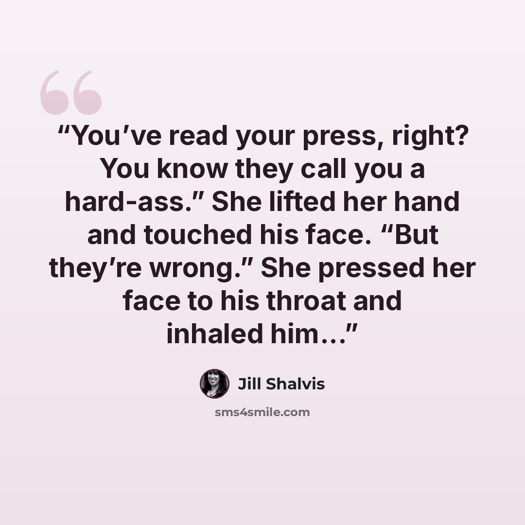“You’ve read your press, right? You know they call you a hard-ass.” She lifted her hand and touched his face. “But they’re wrong.” She pressed her face to his throat and inhaled him...” quote by Jill Shalvis