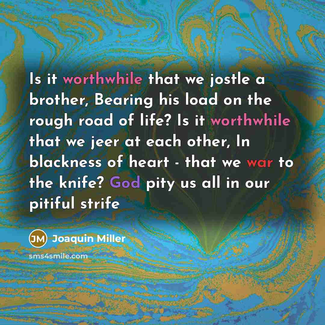 “Is it worthwhile that we jostle a brother, Bearing his load on the rough road of life? Is it worthwhile that we jeer at each other, In blackness of heart - that we war to the knife? God pity us all in our pitiful strife” quote by Joaquin Miller