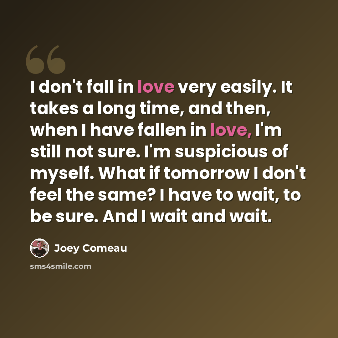 “I don't fall in love very easily. It takes a long time, and then, when I have fallen in love, I'm still not sure. I'm suspicious of myself. What if tomorrow I don't feel the same? I have to wait, to be sure. And I wait and wait.” quote by Joey Comeau