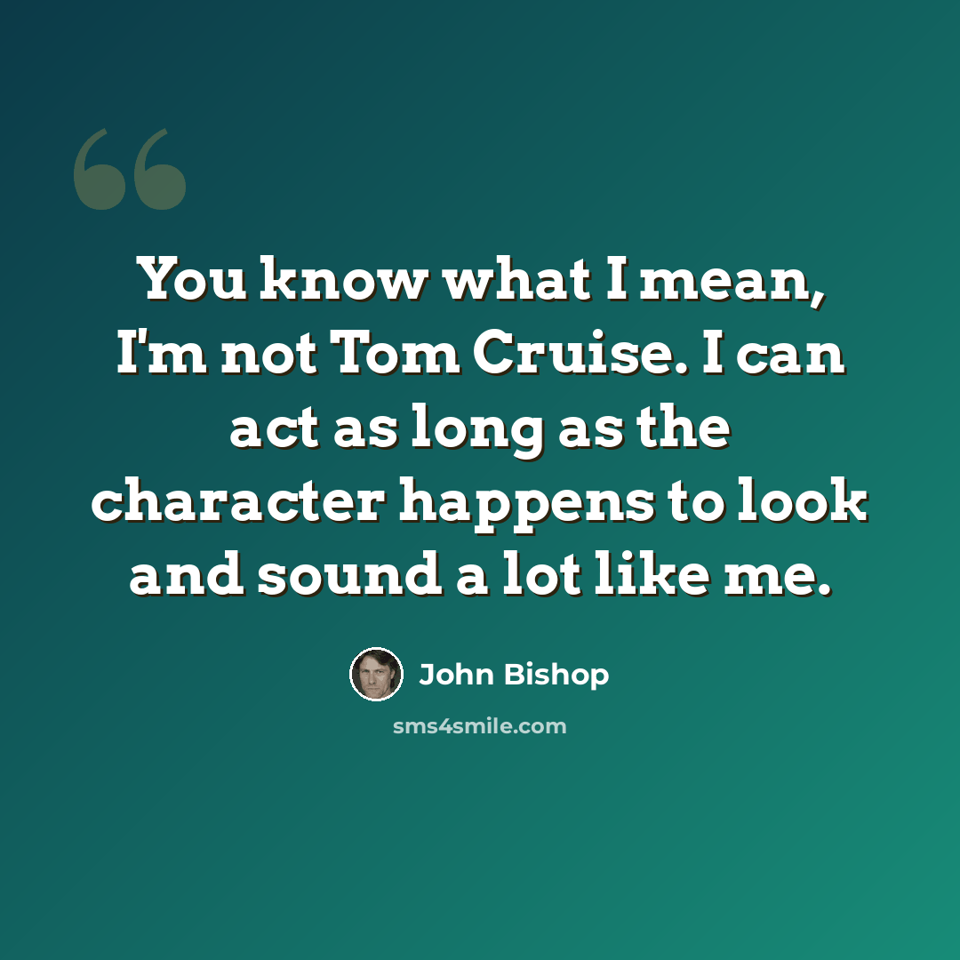 “You know what I mean, I'm not Tom Cruise. I can act as long as the character happens to look and sound a lot like me.” quote by John Bishop