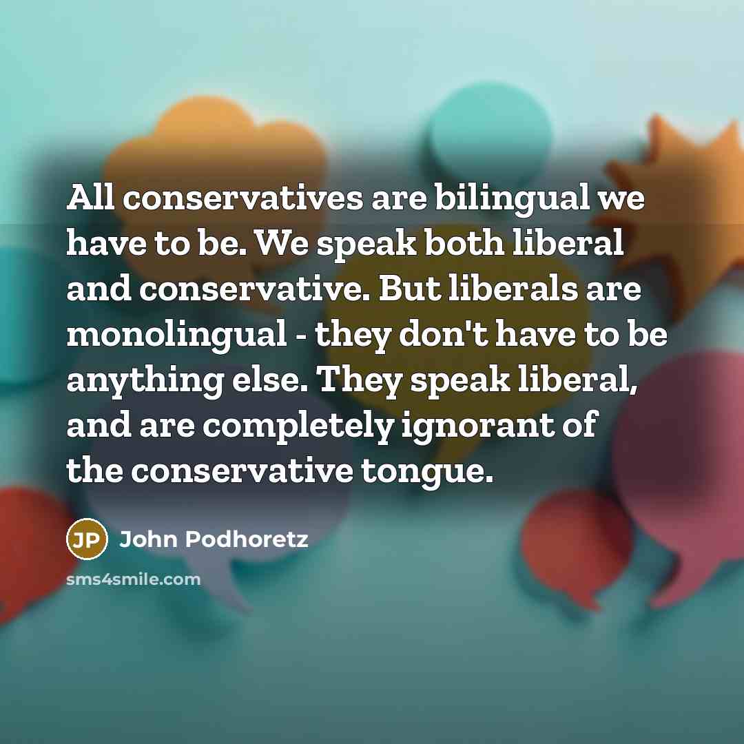 “All conservatives are bilingual we have to be. We speak both liberal and conservative. But liberals are monolingual - they don't have to be anything else. They speak liberal, and are completely ignorant of the conservative tongue.” quote by John Podhoretz
