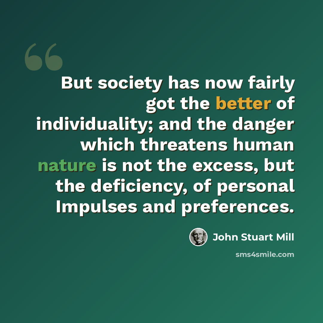 “But society has now fairly got the better of individuality; and the danger which threatens human nature is not the excess, but the deficiency, of personal Impulses and preferences.” quote by John Stuart Mill