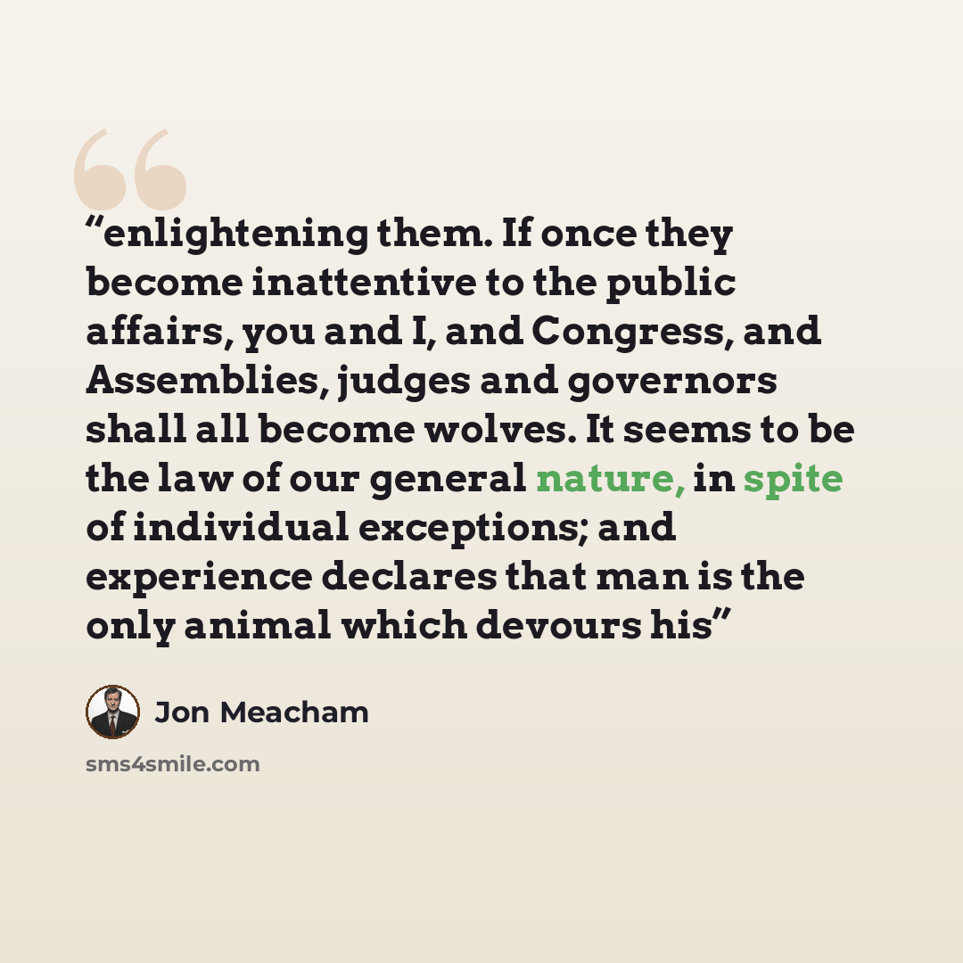 “enlightening them. If once they become inattentive to the public affairs, you and I, and Congress, and Assemblies, judges and governors shall all become wolves. It seems to be the law of our general nature, in spite of individual exceptions; and experience declares that man is the only animal…” quote by Jon Meacham