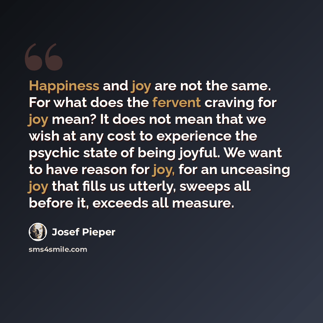 “Happiness and joy are not the same. For what does the fervent craving for joy mean? It does not mean that we wish at any cost to experience the psychic state of being joyful. We want to have reason for joy, for an unceasing joy that fills us utterly, sweeps all before it, exceeds all measure.” quote by Josef Pieper