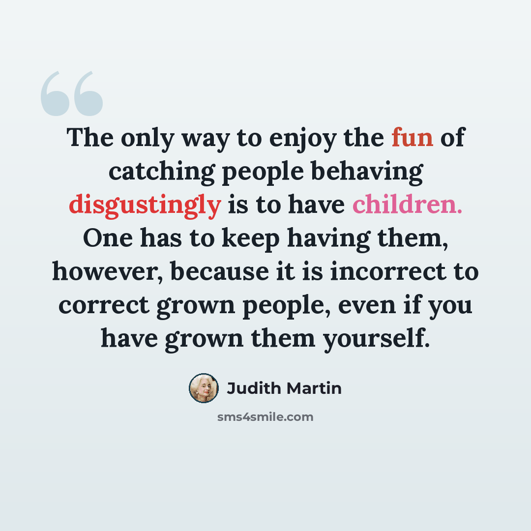 “The only way to enjoy the fun of catching people behaving disgustingly is to have children. One has to keep having them, however, because it is incorrect to correct grown people, even if you have grown them yourself.” quote by Judith Martin