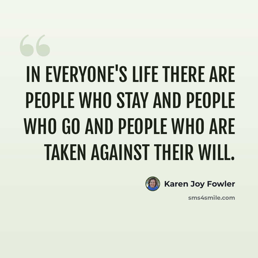 “In everyone's life there are people who stay and people who go and people who are taken against their will.” quote by Karen Joy Fowler