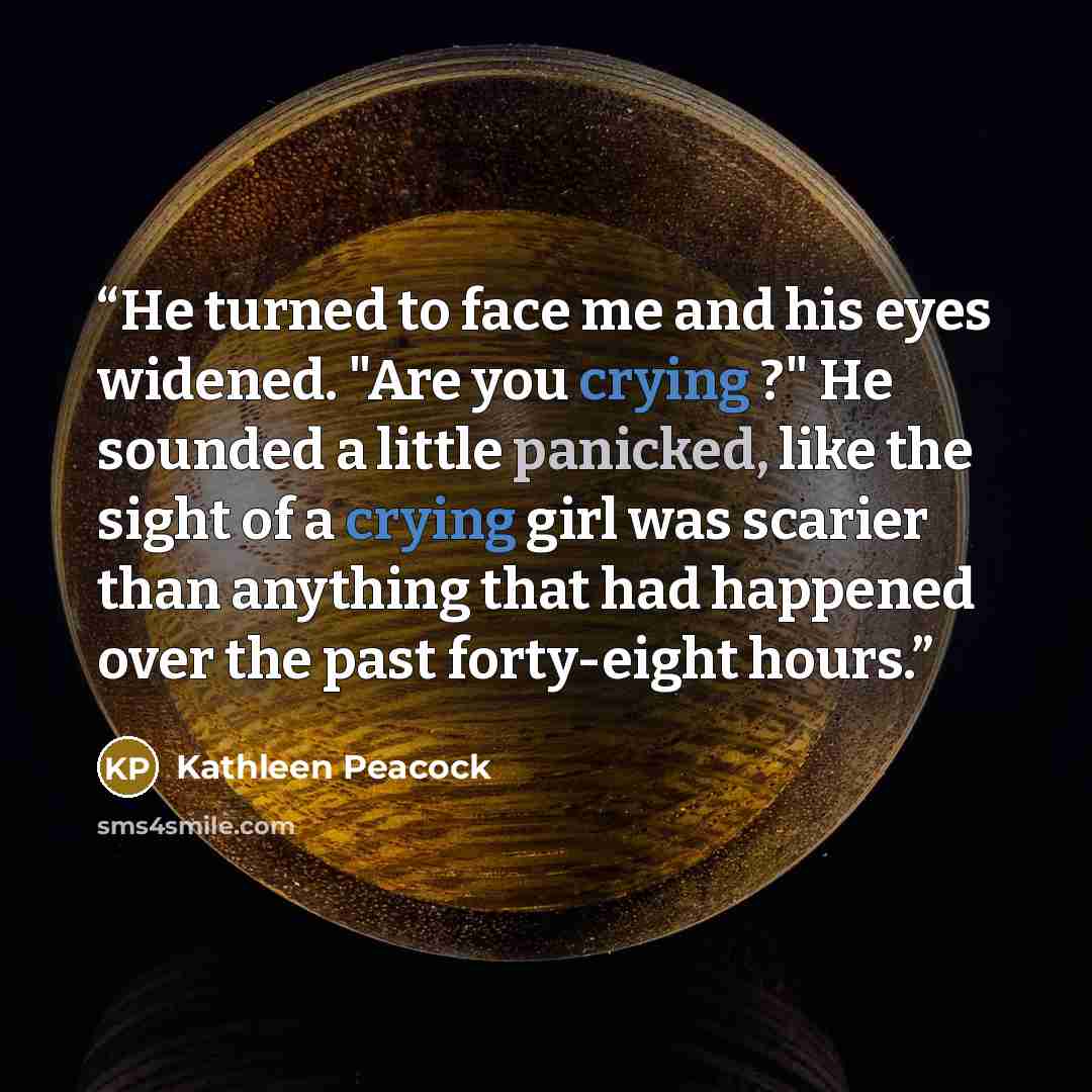“He turned to face me and his eyes widened. "Are you crying ?" He sounded a little panicked, like the sight of a crying girl was scarier than anything that had happened over the past forty-eight hours.” quote by Kathleen Peacock