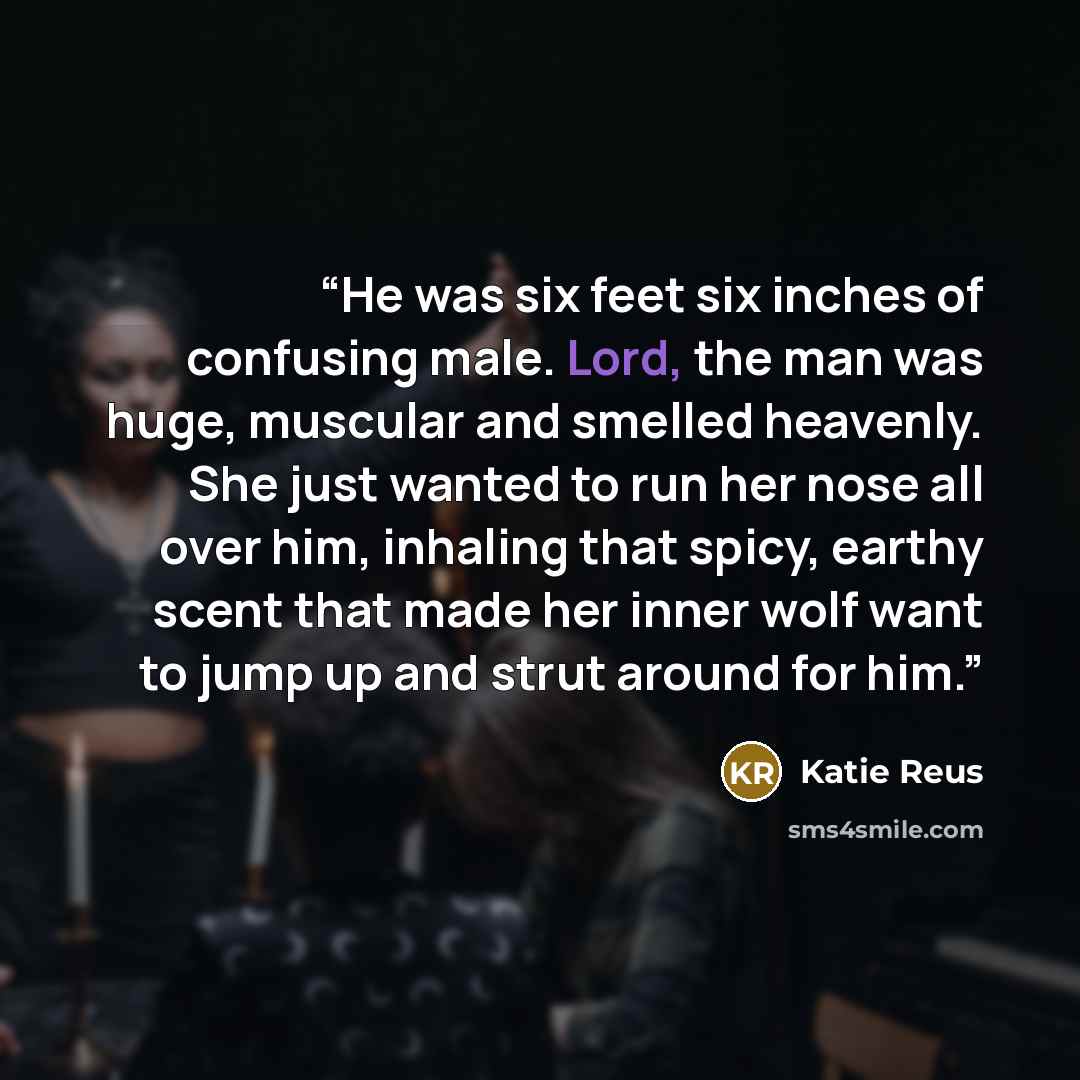 “He was six feet six inches of confusing male. Lord, the man was huge, muscular and smelled heavenly. She just wanted to run her nose all over him, inhaling that spicy, earthy scent that made her inner wolf want to jump up and strut around for him.” quote by Katie Reus