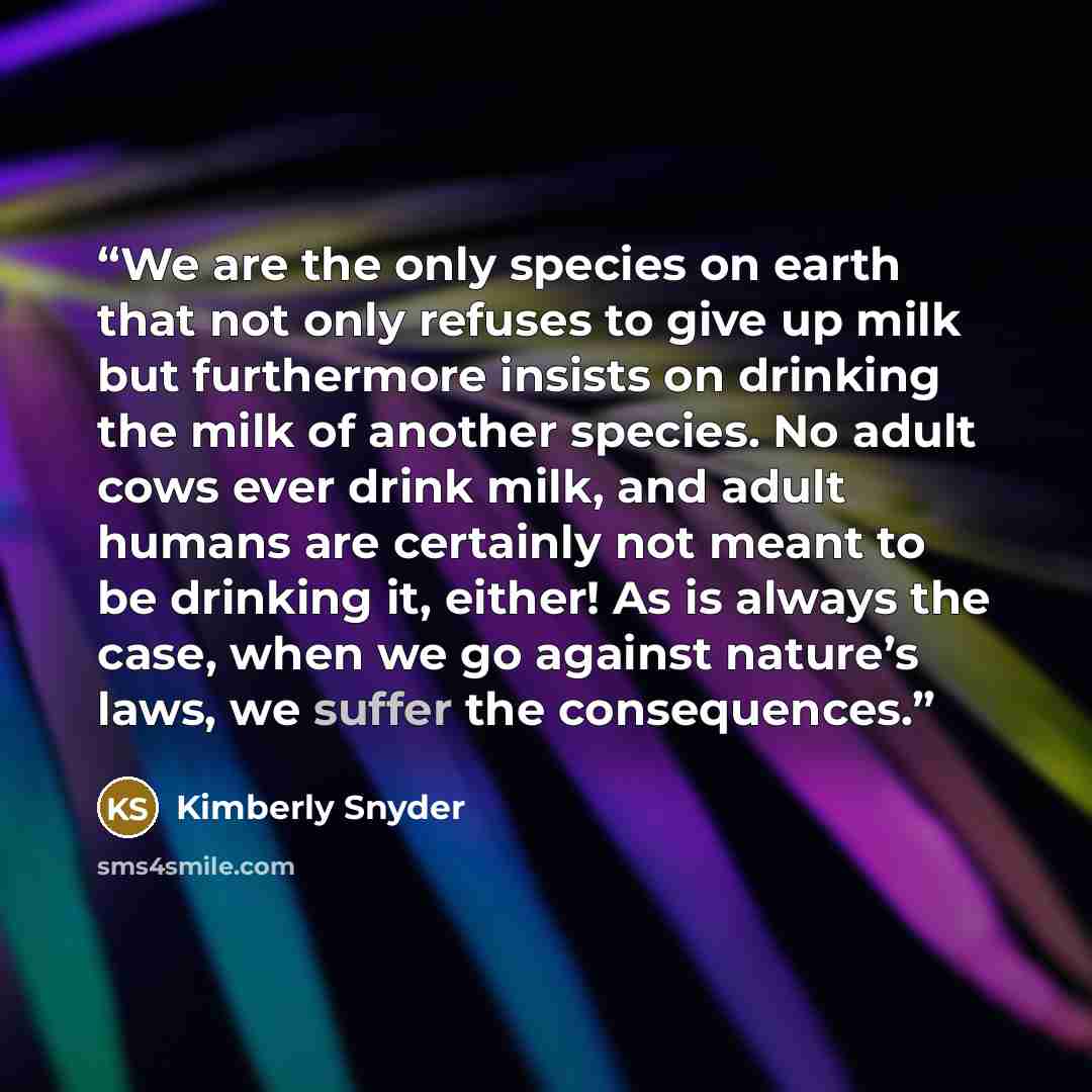 “We are the only species on earth that not only refuses to give up milk but furthermore insists on drinking the milk of another species. No adult cows ever drink milk, and adult humans are certainly not meant to be drinking it, either! As is always the case, when we go against nature’s laws, we…” quote by Kimberly Snyder