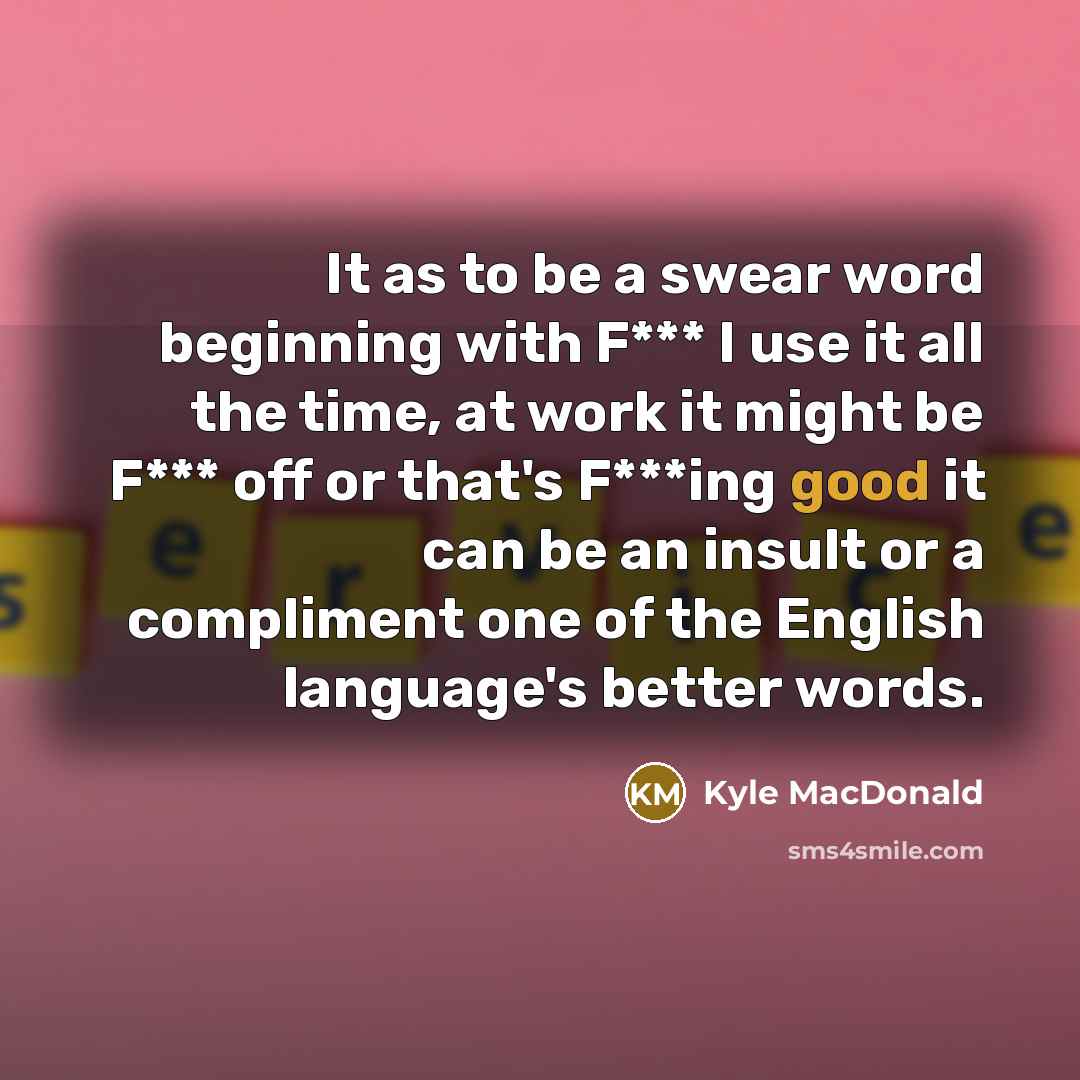 “It as to be a swear word beginning with F*** I use it all the time, at work it might be F*** off or that's F***ing good it can be an insult or a compliment one of the English language's better words.” quote by Kyle MacDonald