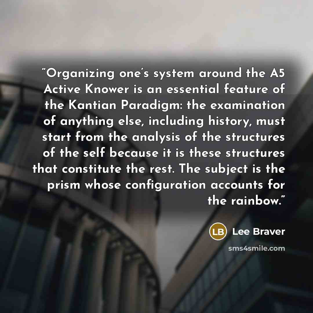 “Organizing one’s system around the A5 Active Knower is an essential feature of the Kantian Paradigm: the examination of anything else, including history, must start from the analysis of the structures of the self because it is these structures that constitute the rest. The subject is the prism…” quote by Lee Braver