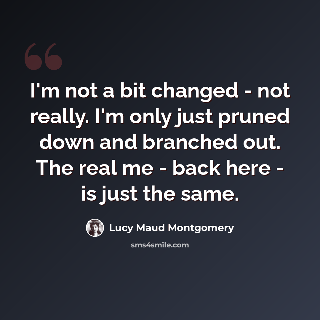 “I'm not a bit changed - not really. I'm only just pruned down and branched out. The real me - back here - is just the same.” quote by Lucy Maud Montgomery