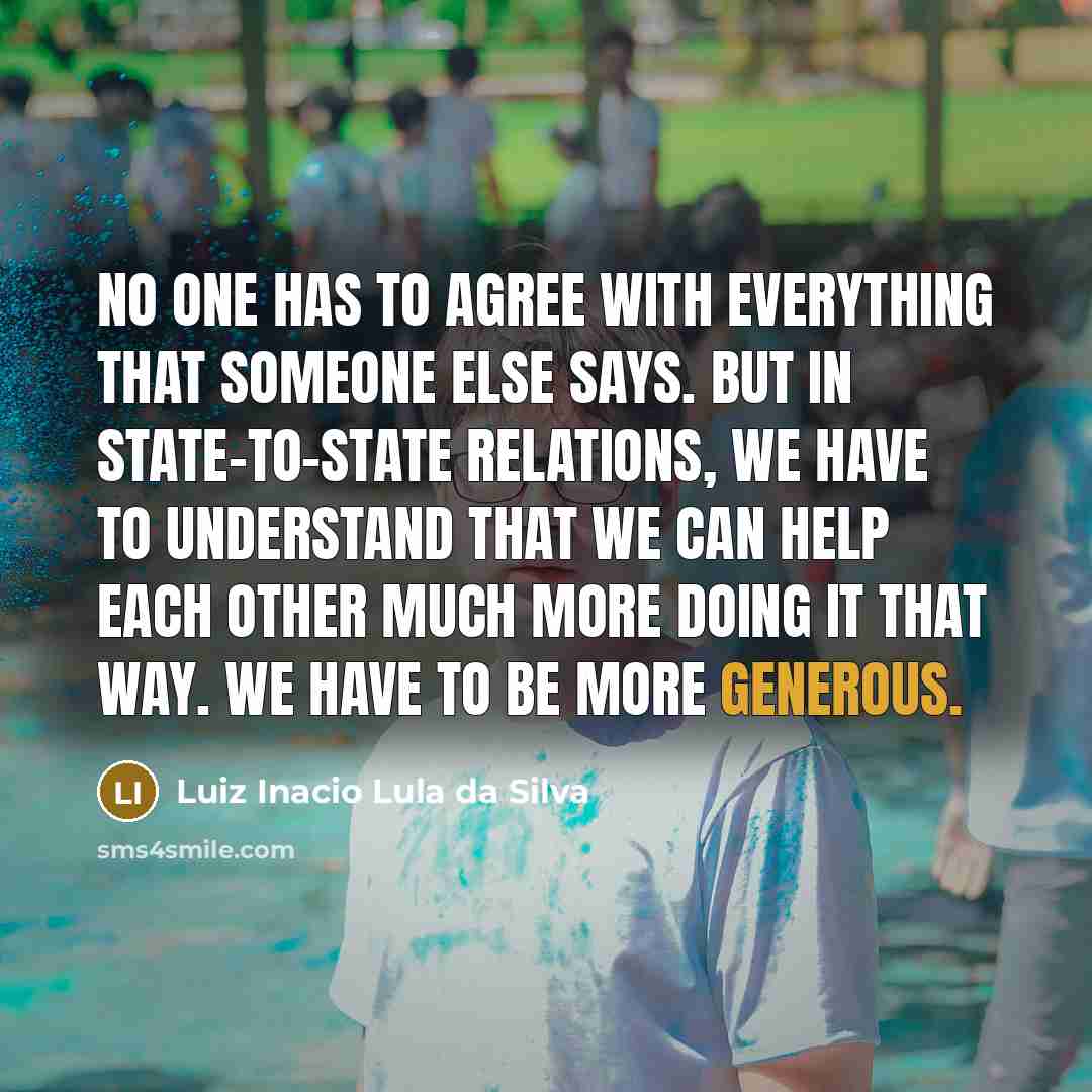 “No one has to agree with everything that someone else says. But in state-to-state relations, we have to understand that we can help each other much more doing it that way. We have to be more generous.” quote by Luiz Inacio Lula da Silva