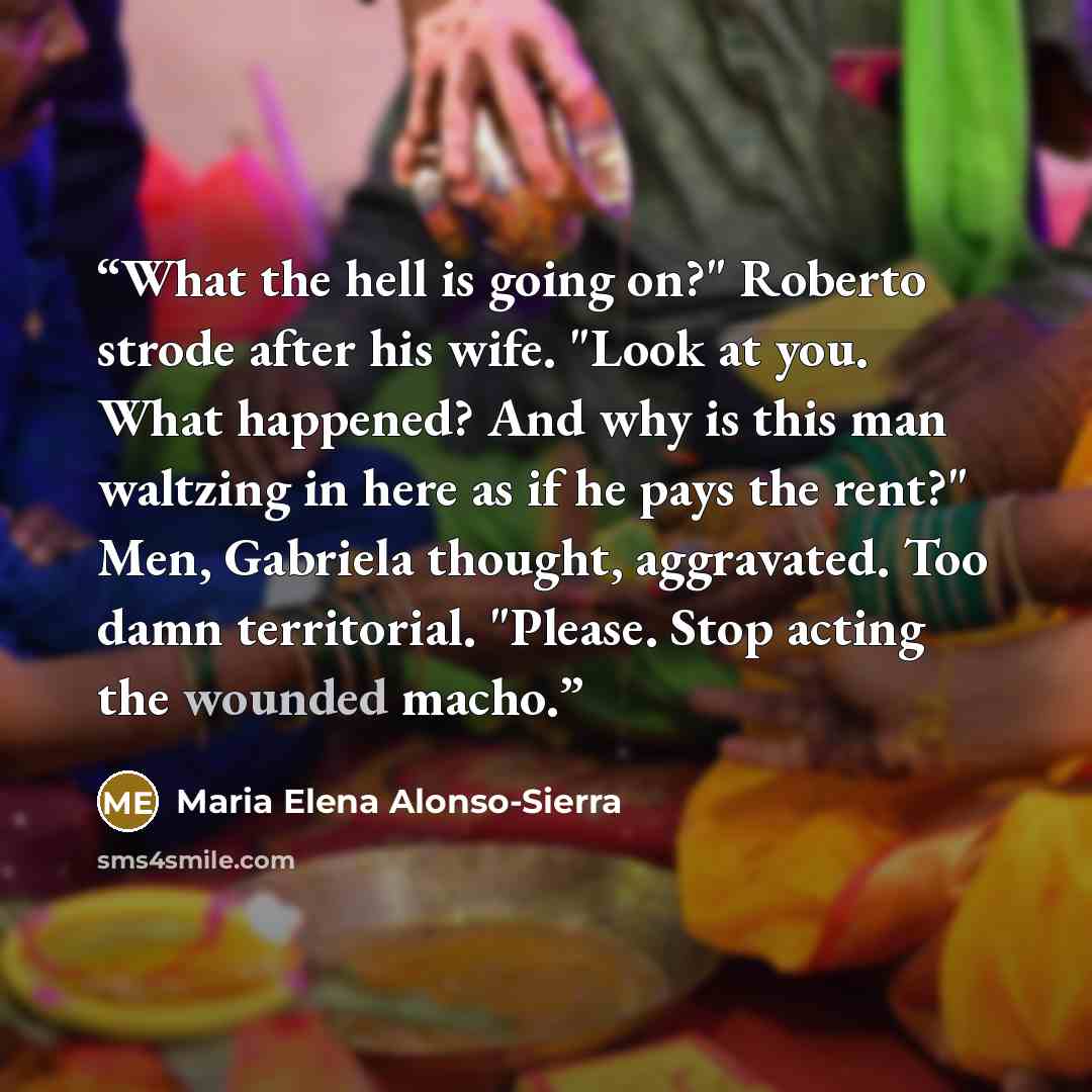 “What the hell is going on?" Roberto strode after his wife. "Look at you. What happened? And why is this man waltzing in here as if he pays the rent?" Men, Gabriela thought, aggravated. Too damn territorial. "Please. Stop acting the wounded macho.” quote by Maria Elena Alonso-Sierra