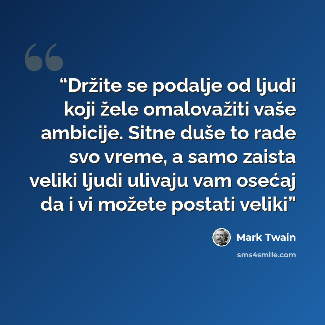 “Držite se podalje od ljudi koji žele omalovažiti vaše ambicije. Sitne duše to rade svo vreme, a samo zaista veliki ljudi ulivaju vam osećaj da i vi možete postati veliki” quote by Mark Twain