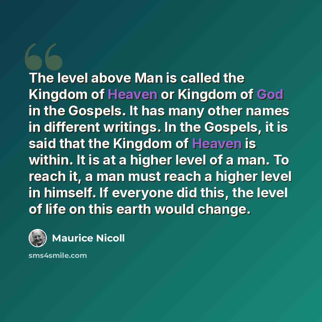 “The level above Man is called the Kingdom of Heaven or Kingdom of God in the Gospels. It has many other names in different writings. In the Gospels, it is said that the Kingdom of Heaven is within. It is at a higher level of a man. To reach it, a man must reach a higher level in himself. If…” quote by Maurice Nicoll
