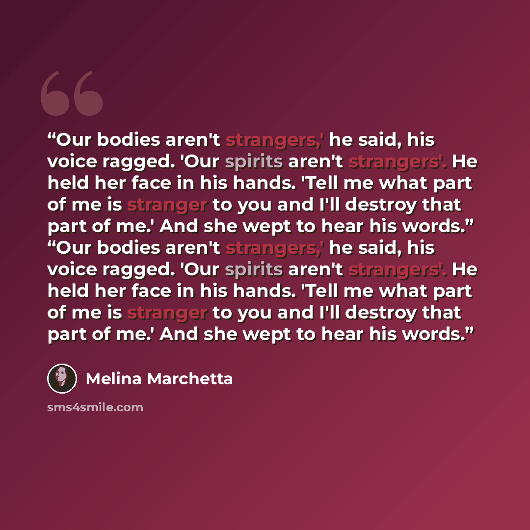 “Our bodies aren't strangers,' he said, his voice ragged. 'Our spirits aren't strangers'. He held her face in his hands. 'Tell me what part of me is stranger to you and I'll destroy that part of me.' And she wept to hear his words.” “Our bodies aren't strangers,' he said, his voice ragged. 'Our…” quote by Melina Marchetta