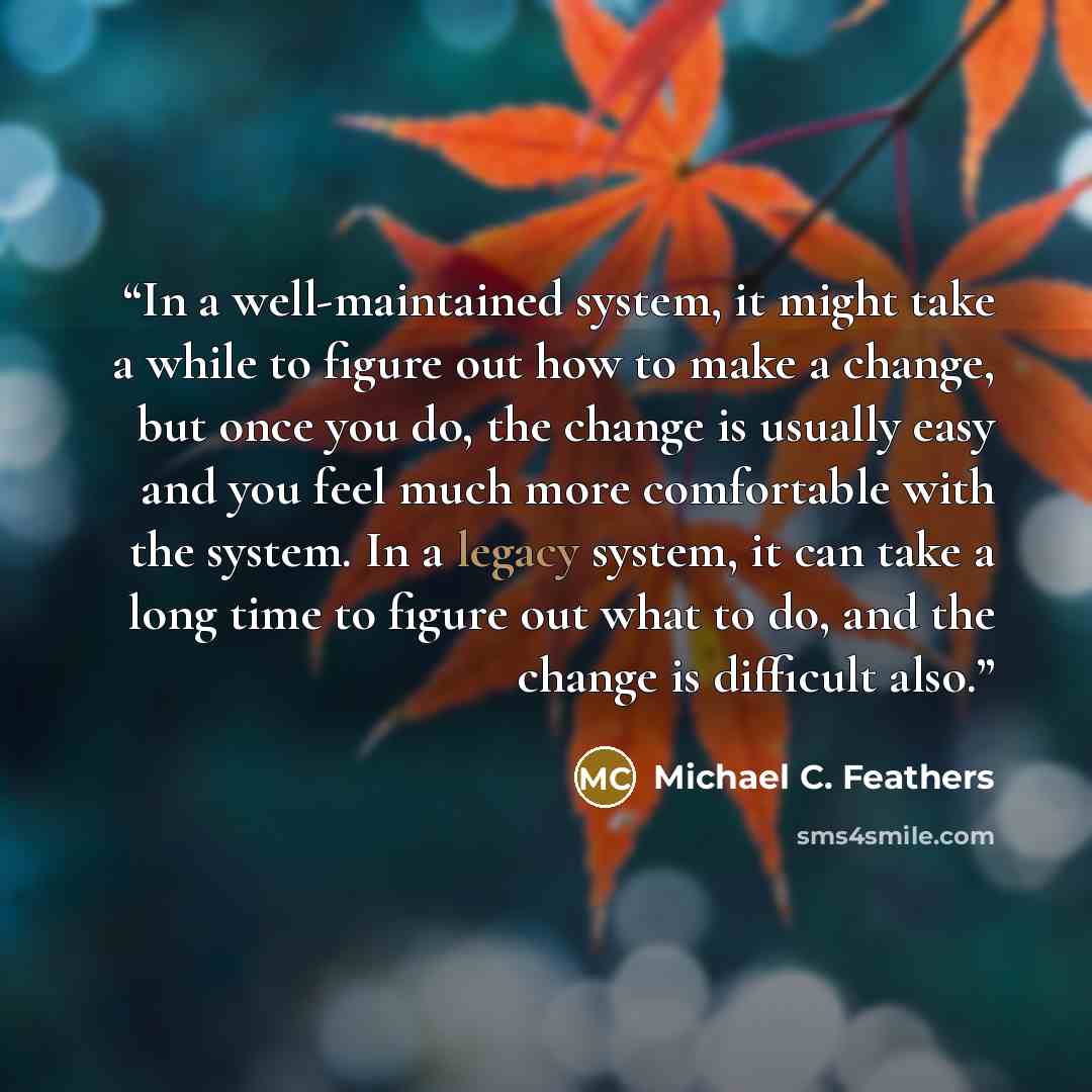 “In a well-maintained system, it might take a while to figure out how to make a change, but once you do, the change is usually easy and you feel much more comfortable with the system. In a legacy system, it can take a long time to figure out what to do, and the change is difficult also.” quote by Michael C. Feathers