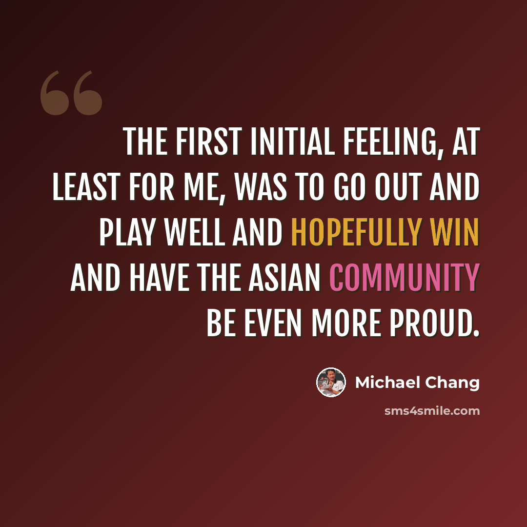 “The first initial feeling, at least for me, was to go out and play well and hopefully win and have the Asian community be even more proud.” quote by Michael Chang