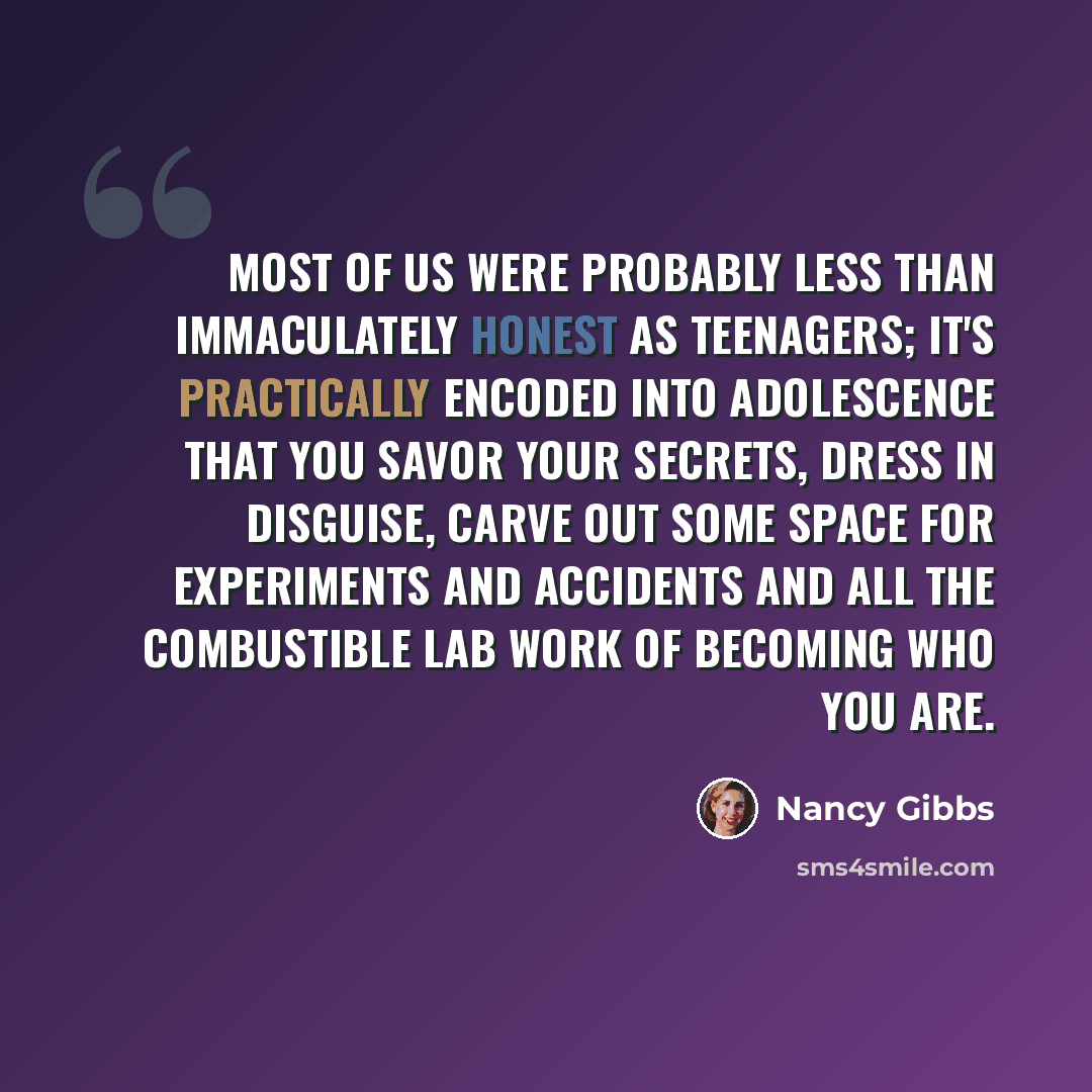 “Most of us were probably less than immaculately honest as teenagers; it's practically encoded into adolescence that you savor your secrets, dress in disguise, carve out some space for experiments and accidents and all the combustible lab work of becoming who you are.” quote by Nancy Gibbs