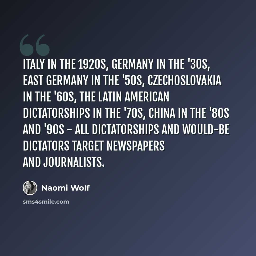 “Italy in the 1920s, Germany in the '30s, East Germany in the '50s, Czechoslovakia in the '60s, the Latin American dictatorships in the '70s, China in the '80s and '90s - all dictatorships and would-be dictators target newspapers and journalists.” quote by Naomi Wolf
