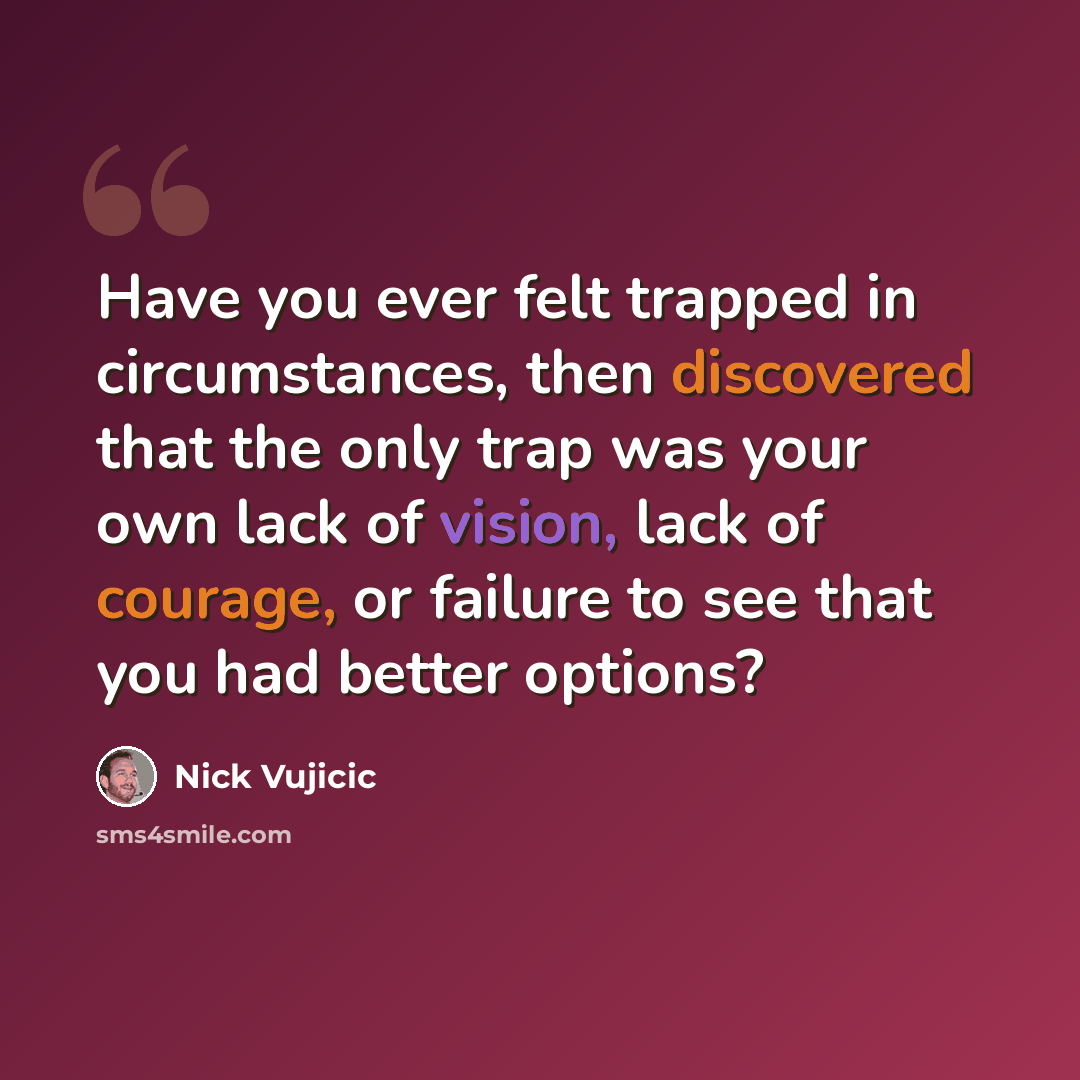 “Have you ever felt trapped in circumstances, then discovered that the only trap was your own lack of vision, lack of courage, or failure to see that you had better options?” quote by Nick Vujicic