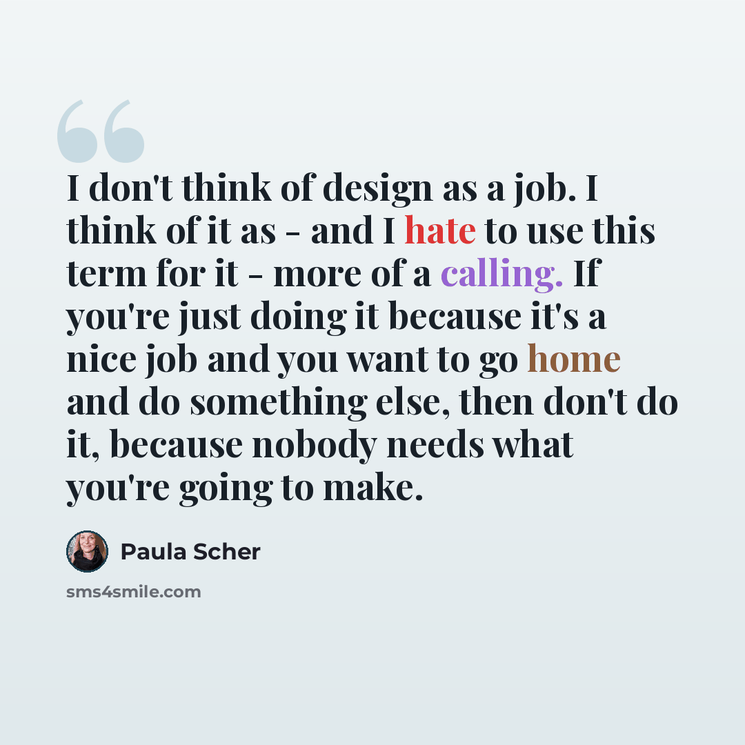 “I don't think of design as a job. I think of it as - and I hate to use this term for it - more of a calling. If you're just doing it because it's a nice job and you want to go home and do something else, then don't do it, because nobody needs what you're going to make.” quote by Paula Scher