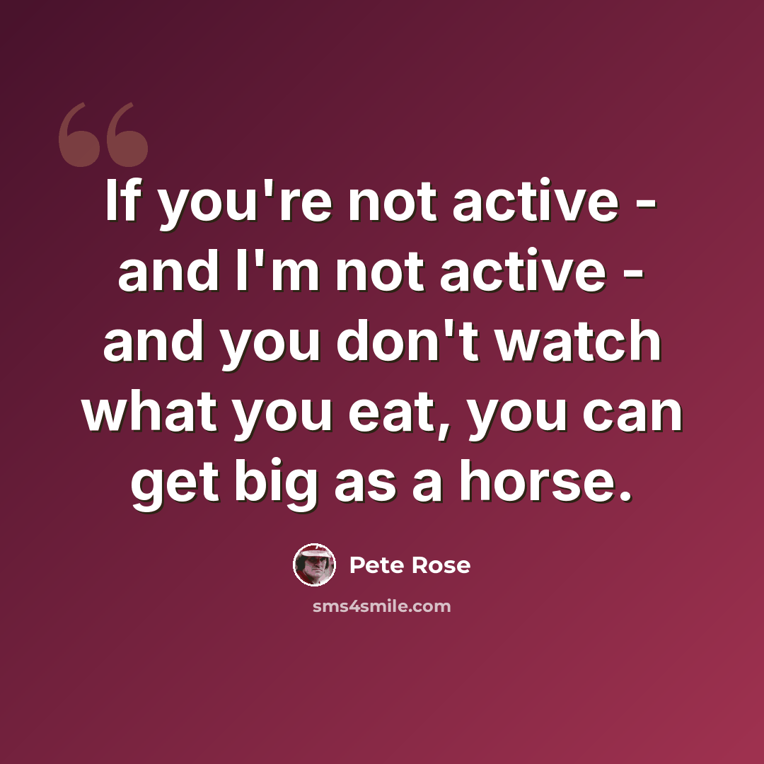 “If you're not active - and I'm not active - and you don't watch what you eat, you can get big as a horse.” quote by Pete Rose