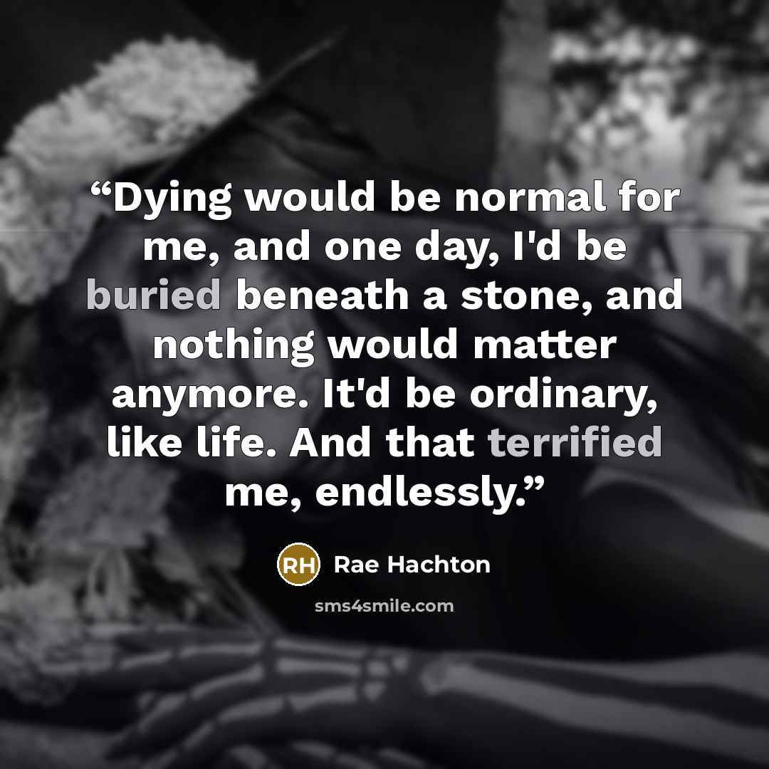 “Dying would be normal for me, and one day, I'd be buried beneath a stone, and nothing would matter anymore. It'd be ordinary, like life. And that terrified me, endlessly.” quote by Rae Hachton