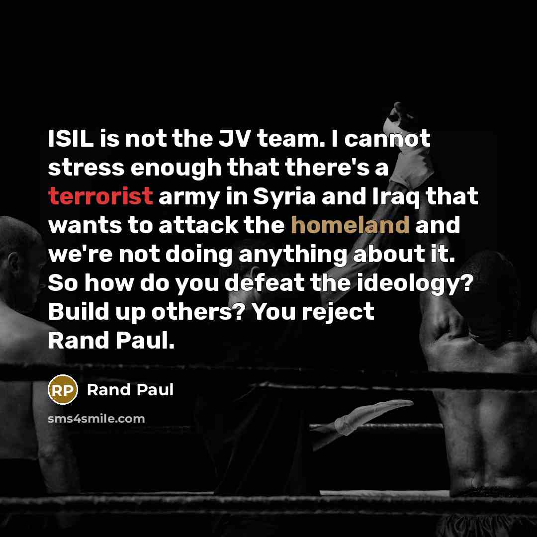 “ISIL is not the JV team. I cannot stress enough that there's a terrorist army in Syria and Iraq that wants to attack the homeland and we're not doing anything about it. So how do you defeat the ideology? Build up others? You reject Rand Paul.” quote by Rand Paul