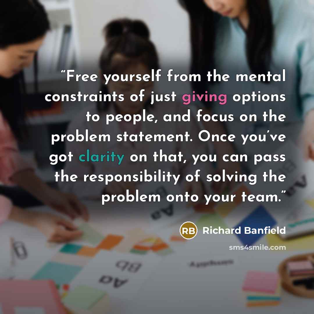 “Free yourself from the mental constraints of just giving options to people, and focus on the problem statement. Once you’ve got clarity on that, you can pass the responsibility of solving the problem onto your team.” quote by Richard Banfield
