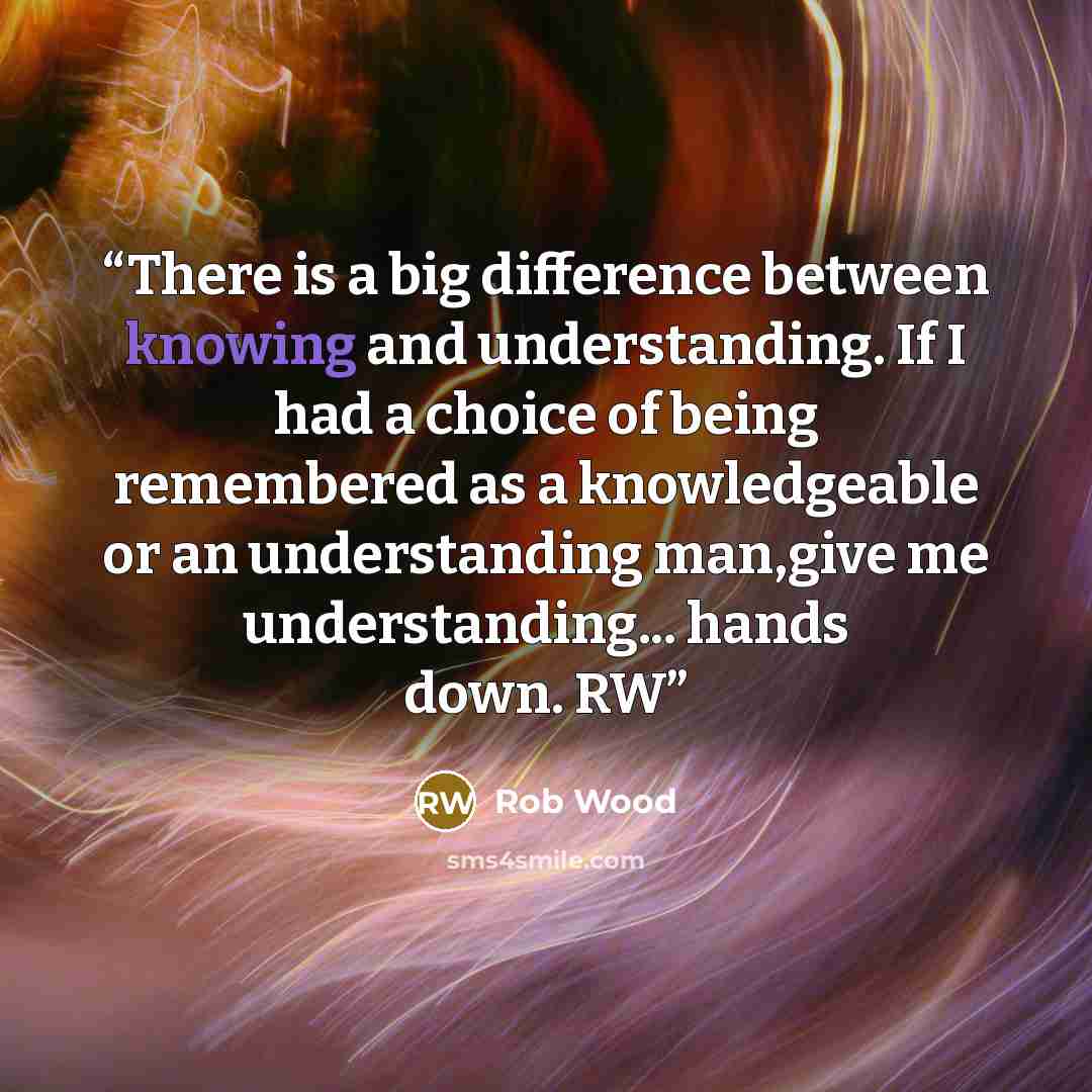 “There is a big difference between knowing and understanding. If I had a choice of being remembered as a knowledgeable or an understanding man,give me understanding... hands down. RW” quote by Rob Wood