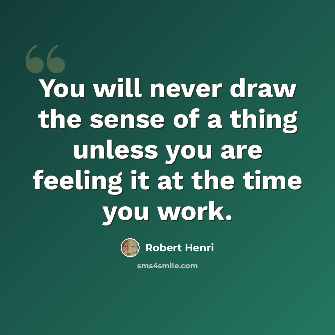 “You will never draw the sense of a thing unless you are feeling it at the time you work.” quote by Robert Henri