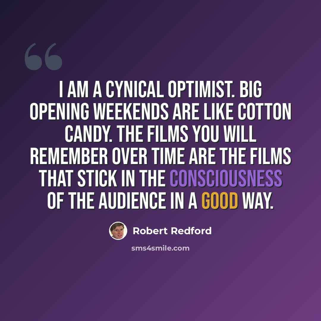 “I am a cynical optimist. Big opening weekends are like cotton candy. The films you will remember over time are the films that stick in the consciousness of the audience in a good way.” quote by Robert Redford