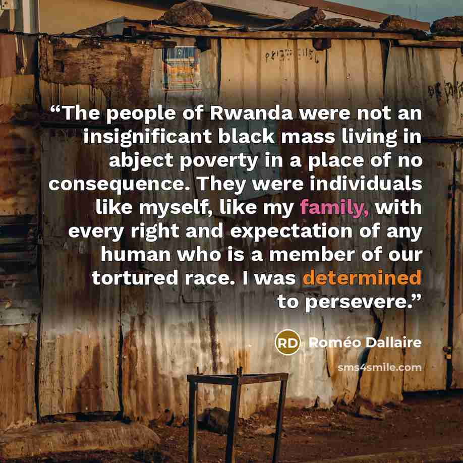 “The people of Rwanda were not an insignificant black mass living in abject poverty in a place of no consequence. They were individuals like myself, like my family, with every right and expectation of any human who is a member of our tortured race. I was determined to persevere.” quote by Roméo Dallaire