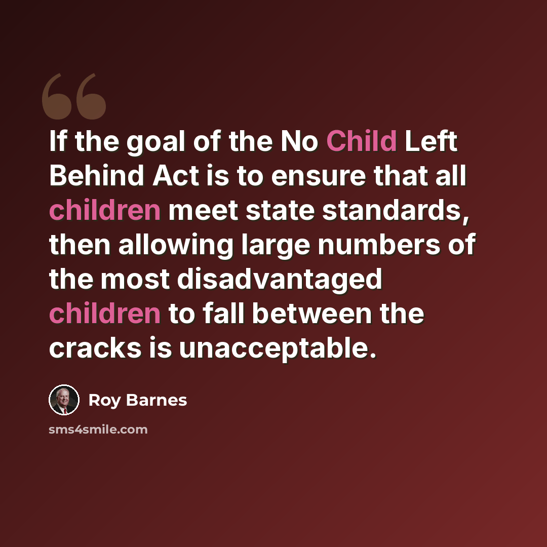 “If the goal of the No Child Left Behind Act is to ensure that all children meet state standards, then allowing large numbers of the most disadvantaged children to fall between the cracks is unacceptable.” quote by Roy Barnes
