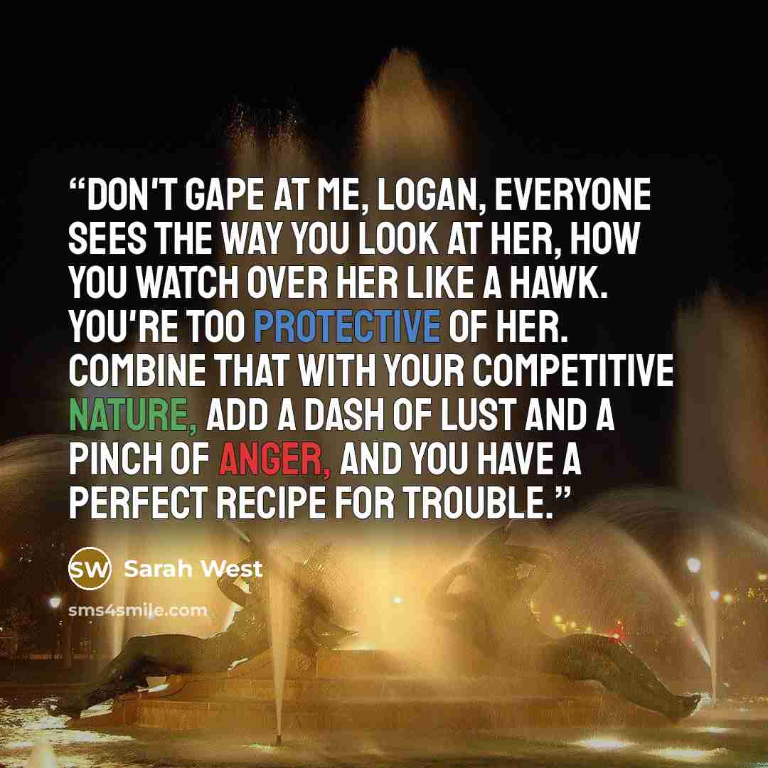 “Don't gape at me, Logan, everyone sees the way you look at her, how you watch over her like a hawk. You're too protective of her. Combine that with your competitive nature, add a dash of lust and a pinch of anger, and you have a perfect recipe for trouble.” quote by Sarah West