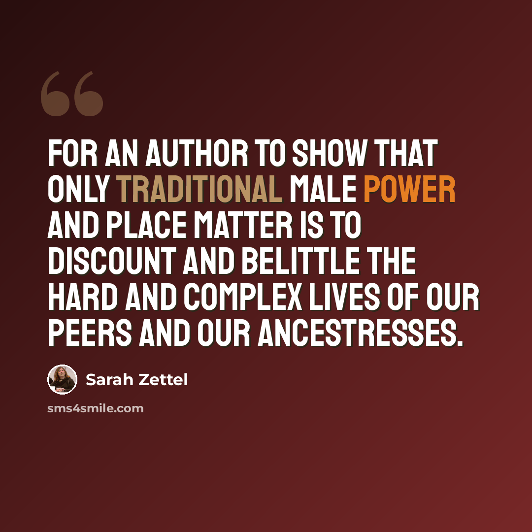 “For an author to show that only traditional male power and place matter is to discount and belittle the hard and complex lives of our peers and our ancestresses.” quote by Sarah Zettel