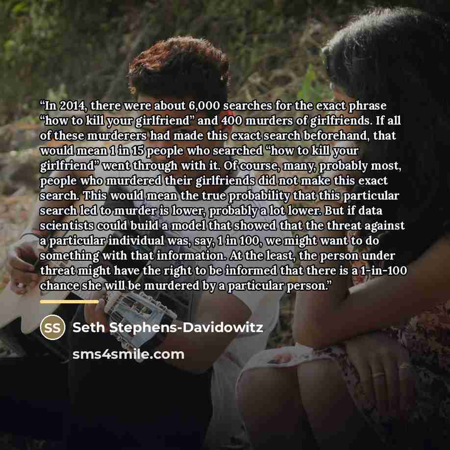“In 2014, there were about 6,000 searches for the exact phrase “how to kill your girlfriend” and 400 murders of girlfriends. If all of these murderers had made this exact search beforehand, that would mean 1 in 15 people who searched “how to kill your girlfriend” went through with it. Of course…” quote by Seth Stephens-Davidowitz