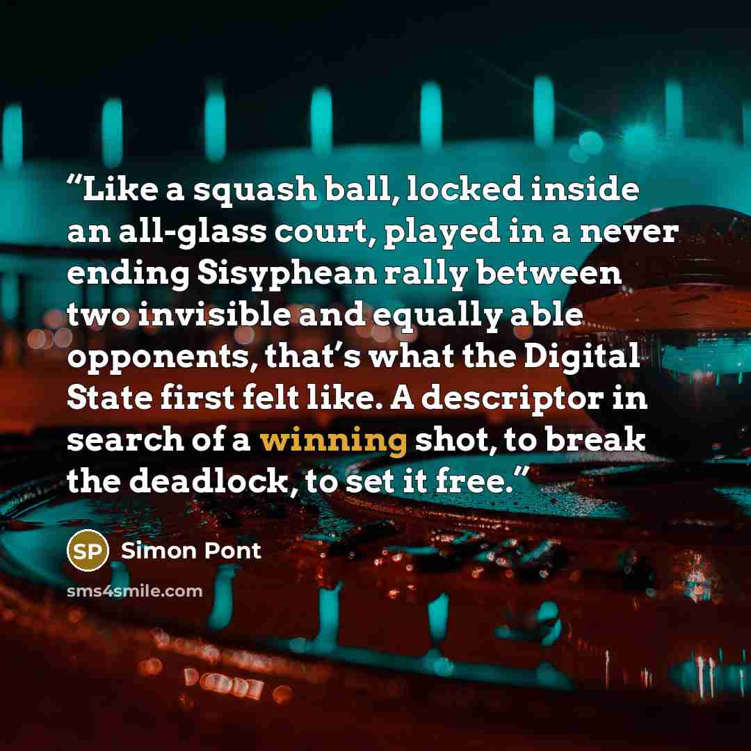 “Like a squash ball, locked inside an all-glass court, played in a never ending Sisyphean rally between two invisible and equally able opponents, that’s what the Digital State first felt like. A descriptor in search of a winning shot, to break the deadlock, to set it free.” quote by Simon Pont