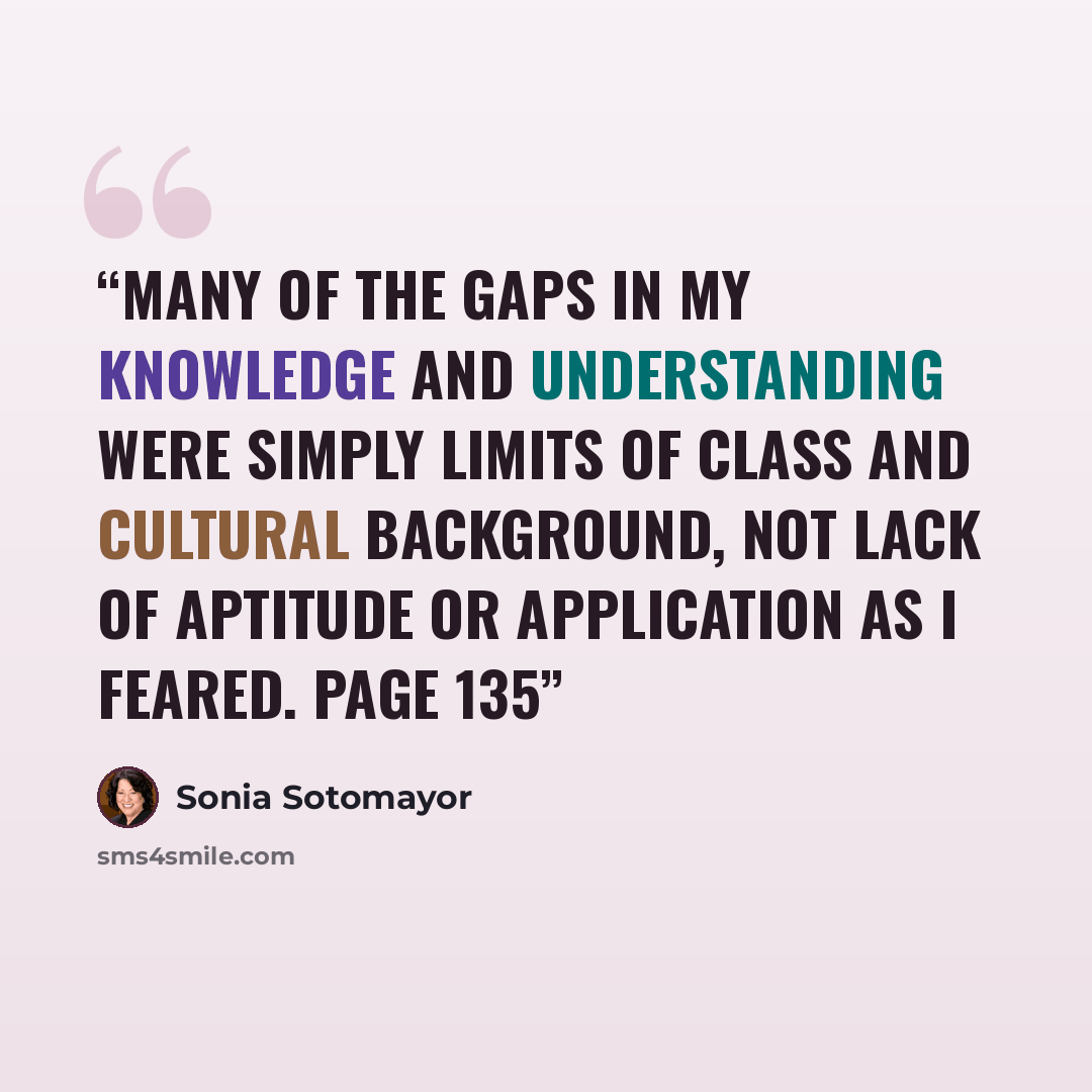 “Many of the gaps in my knowledge and understanding were simply limits of class and cultural background, not lack of aptitude or application as I feared. Page 135” quote by Sonia Sotomayor