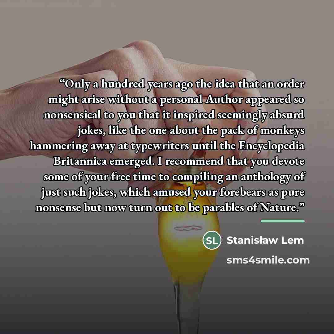 “Only a hundred years ago the idea that an order might arise without a personal Author appeared so nonsensical to you that it inspired seemingly absurd jokes, like the one about the pack of monkeys hammering away at typewriters until the Encyclopedia Britannica emerged. I recommend that you devote…” quote by Stanisław Lem