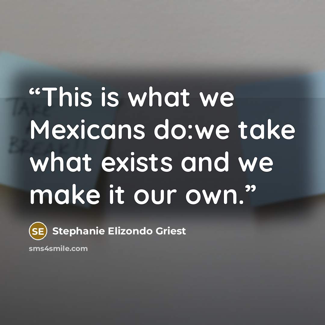 “This is what we Mexicans do:we take what exists and we make it our own.” quote by Stephanie Elizondo Griest