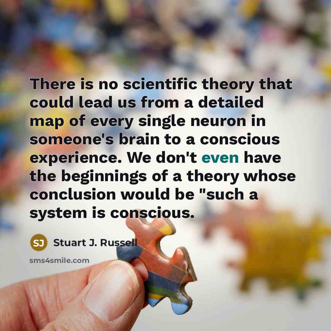 “There is no scientific theory that could lead us from a detailed map of every single neuron in someone's brain to a conscious experience. We don't even have the beginnings of a theory whose conclusion would be "such a system is conscious.” quote by Stuart J. Russell