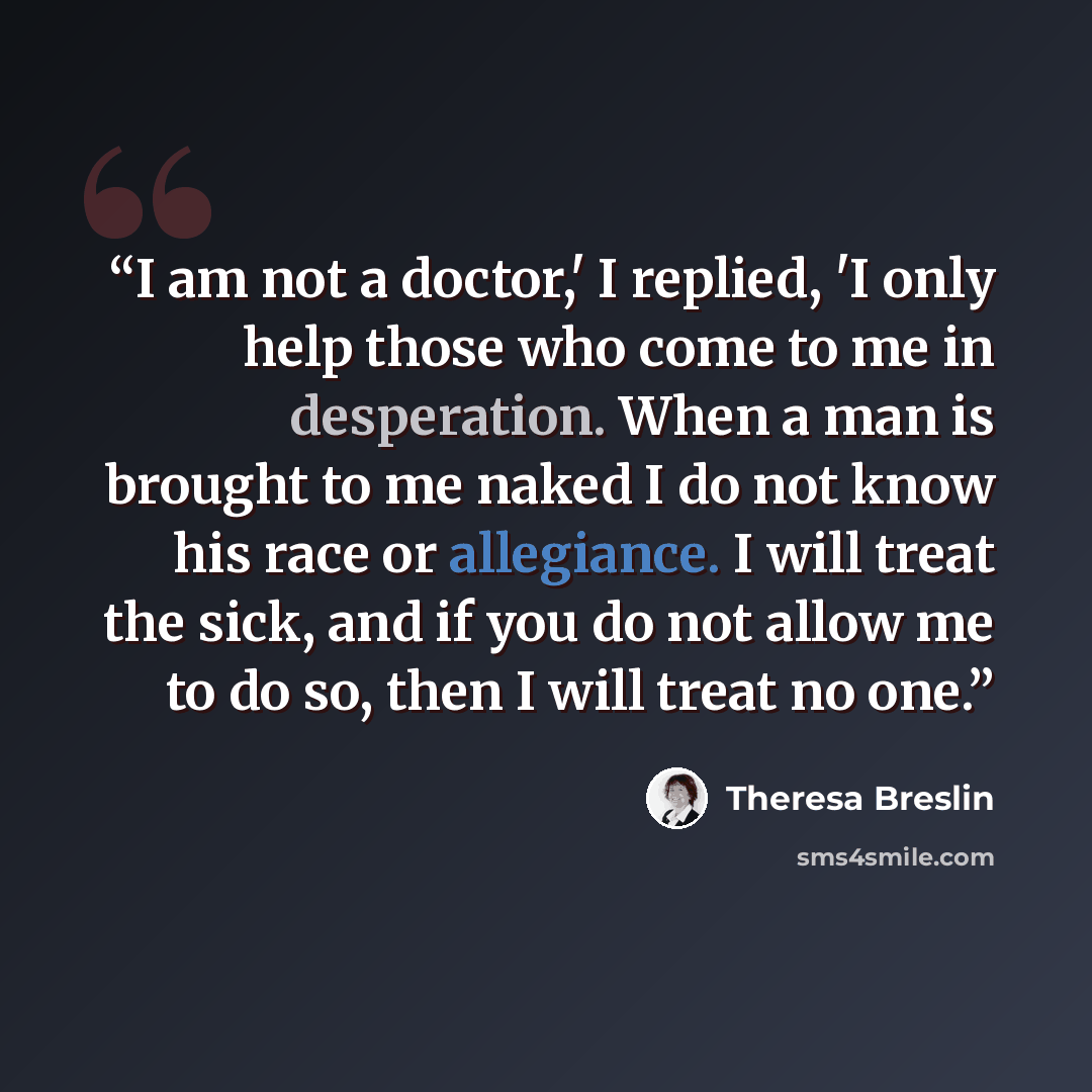 “I am not a doctor,' I replied, 'I only help those who come to me in desperation. When a man is brought to me naked I do not know his race or allegiance. I will treat the sick, and if you do not allow me to do so, then I will treat no one.” quote by Theresa Breslin