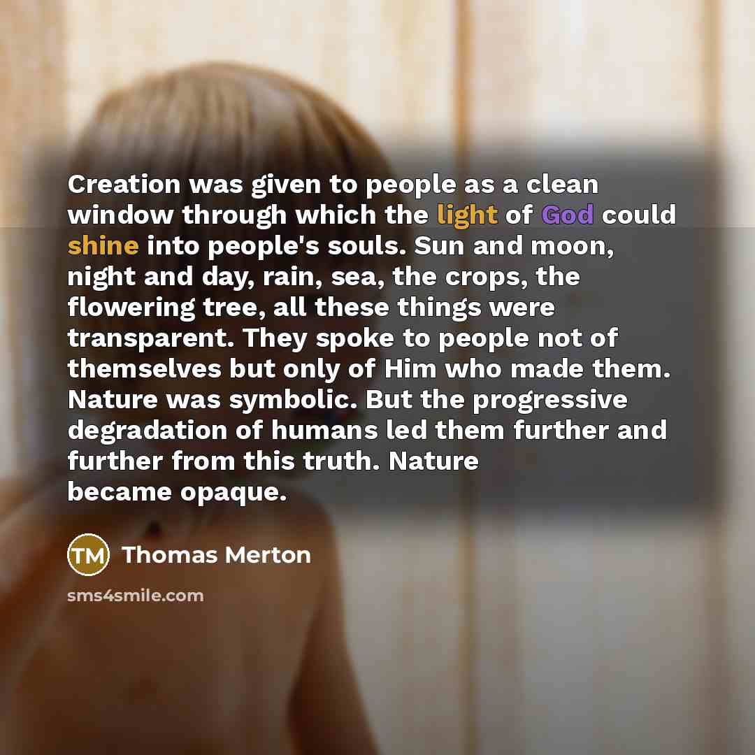 “Creation was given to people as a clean window through which the light of God could shine into people's souls. Sun and moon, night and day, rain, sea, the crops, the flowering tree, all these things were transparent. They spoke to people not of themselves but only of Him who made them. Nature was…” quote by Thomas Merton