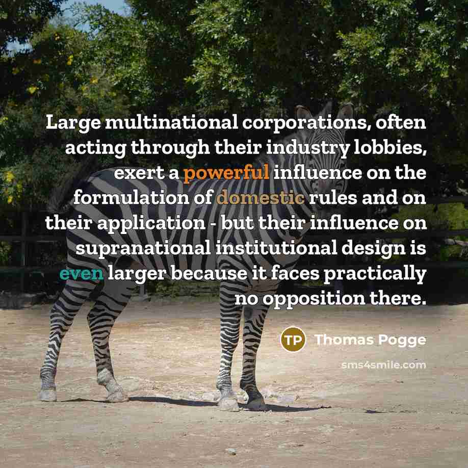 “Large multinational corporations, often acting through their industry lobbies, exert a powerful influence on the formulation of domestic rules and on their application - but their influence on supranational institutional design is even larger because it faces practically no opposition there.” quote by Thomas Pogge